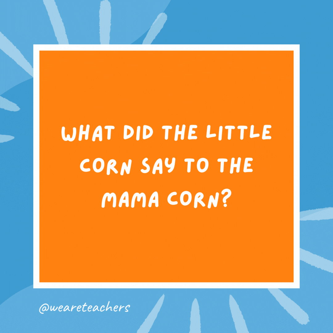 What did the little corn say to the mama corn? Where is pop corn? What did the little corn say to the mama corn?
Where is pop corn?
