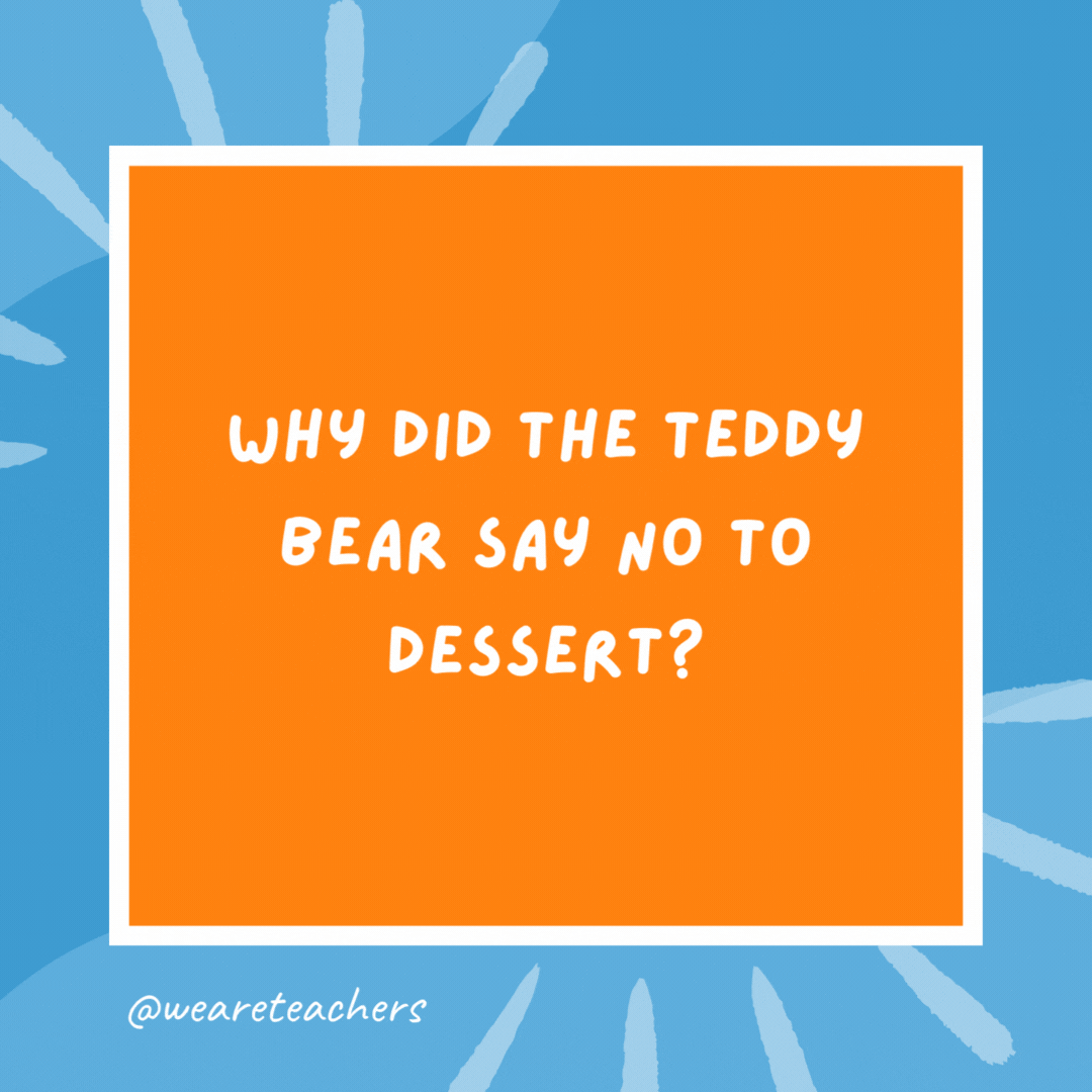 Why did the teddy bear say no to dessert? Because she was stuffed. Why did the teddy bear say no to dessert?
Because she was stuffed.