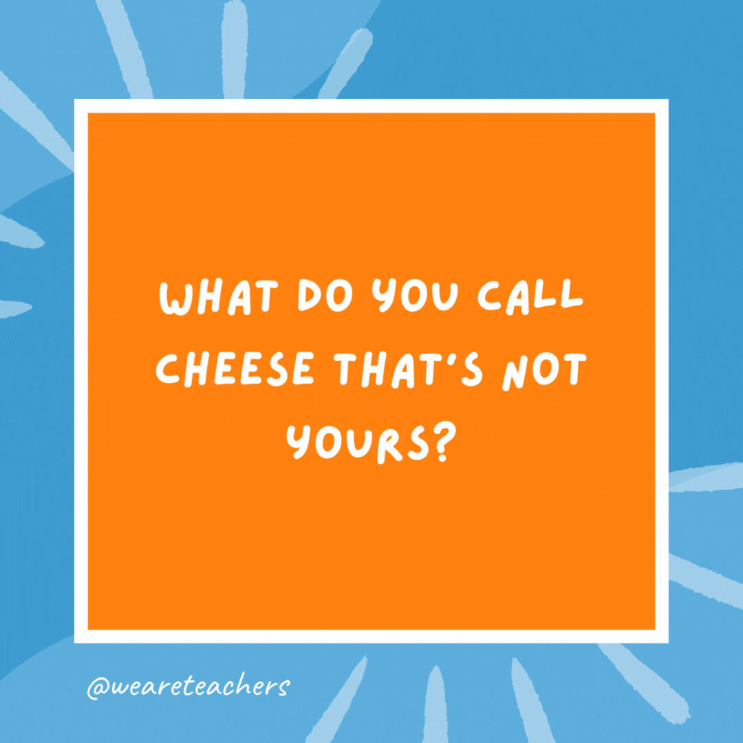 What do you call cheese that’s not yours? Nacho cheese! What do you call cheese that's not yours?
Nacho cheese!