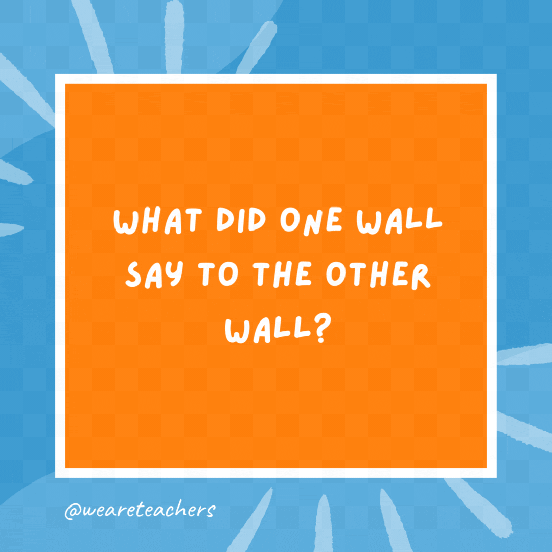 What did one wall say to the other wall? I’ll meet you at the corner. What did one wall say to the other wall?
I'll meet you at the corner.