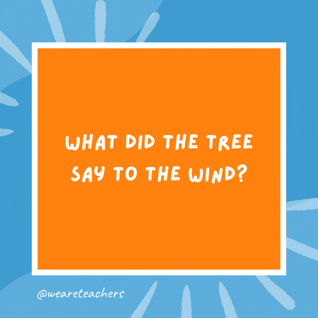 What did the tree say to the wind? Leaf me alone! What did the tree say to the wind?
Leaf me alone!