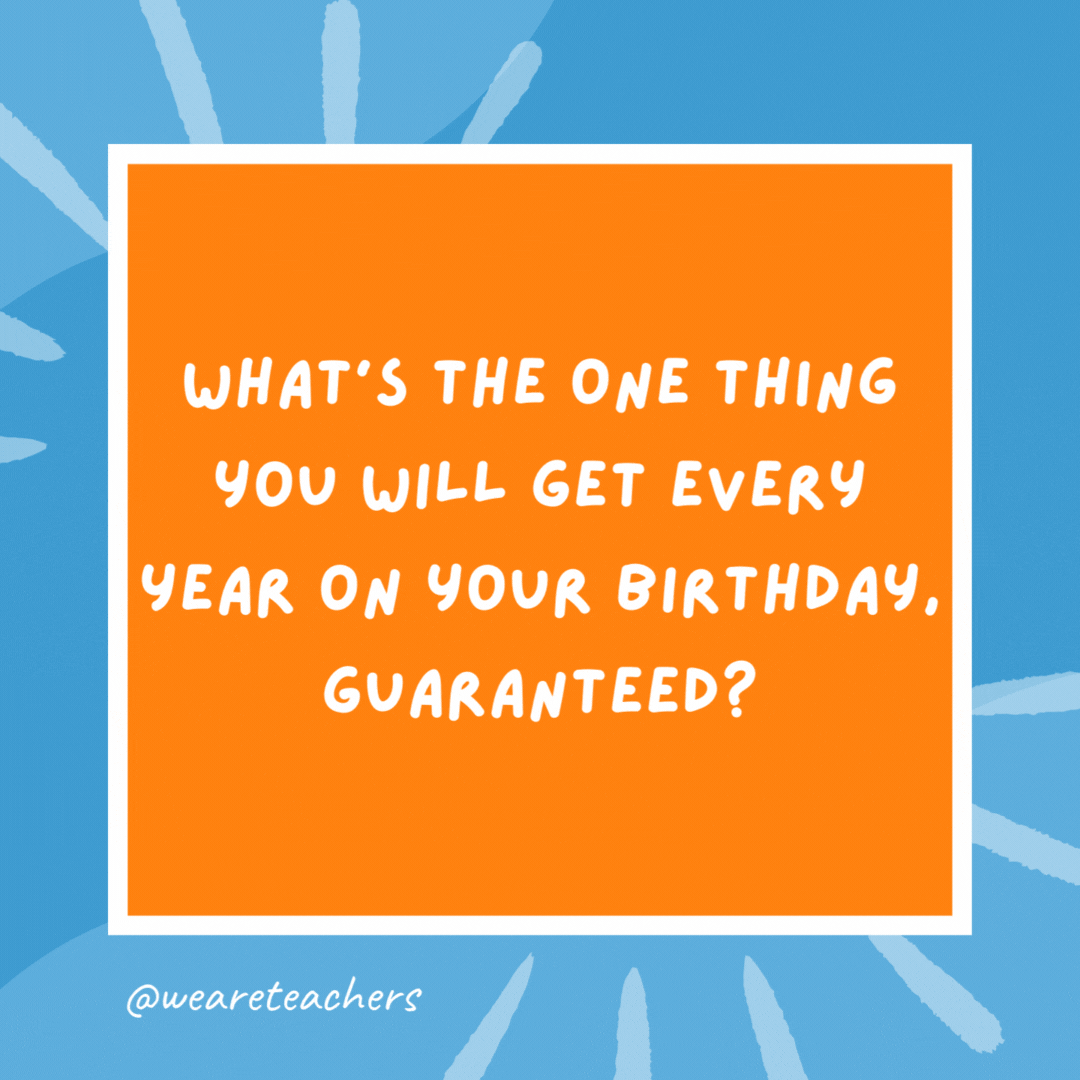 What’s the one thing you will get every year on your birthday, guaranteed? A year older. What’s the one thing you will get every year on your birthday, guaranteed?
A year older.