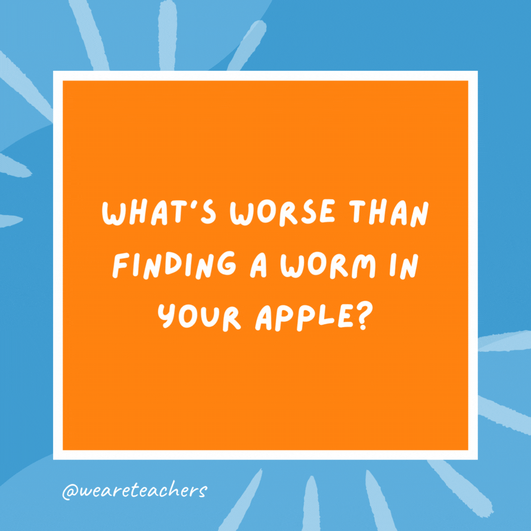 What’s worse than finding a worm in your apple? Finding half a worm. What’s worse than finding a worm in your apple?
Finding half a worm.