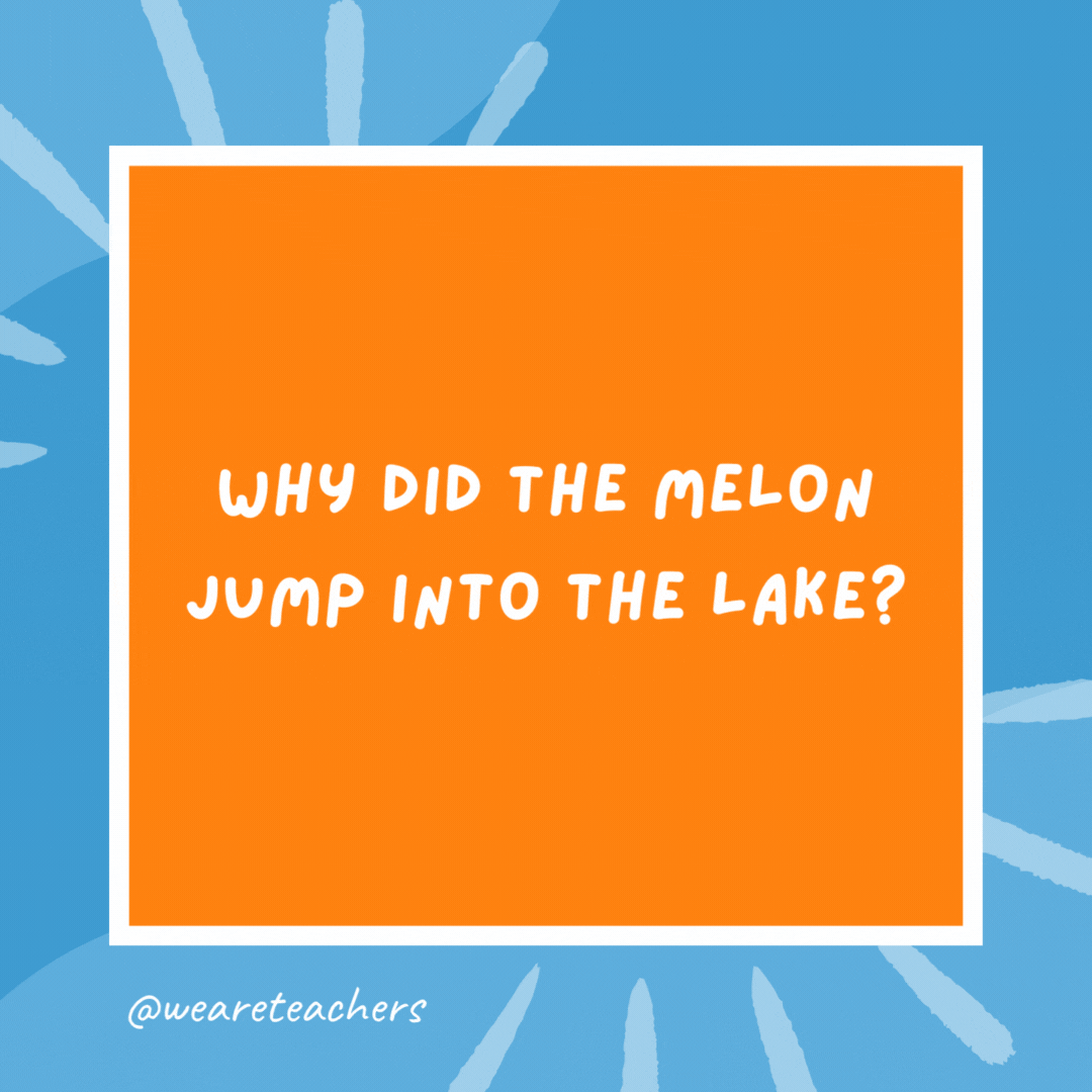 Why did the melon jump into the lake? It wanted to be a water-melon. Why did the melon jump into the lake?
It wanted to be a water-melon.