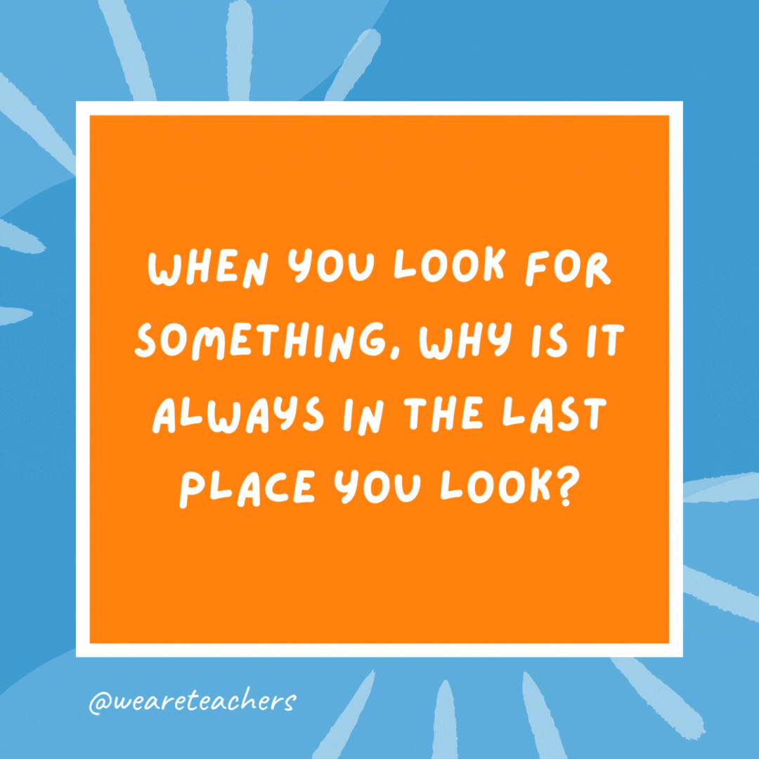 When you look for something, why is it always in the last place you look? Because when you find it, you stop looking. When you look for something, why is it always in the last place you look?
Because when you find it, you stop looking.