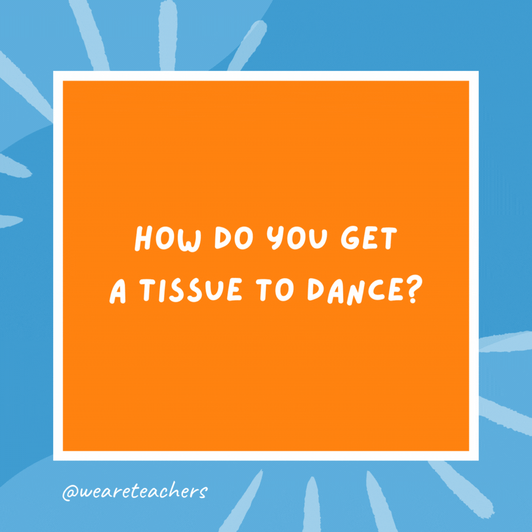 How do you get a tissue to dance? You put a little boogie into it. How do you get a tissue to dance?
You put a little boogie into it.