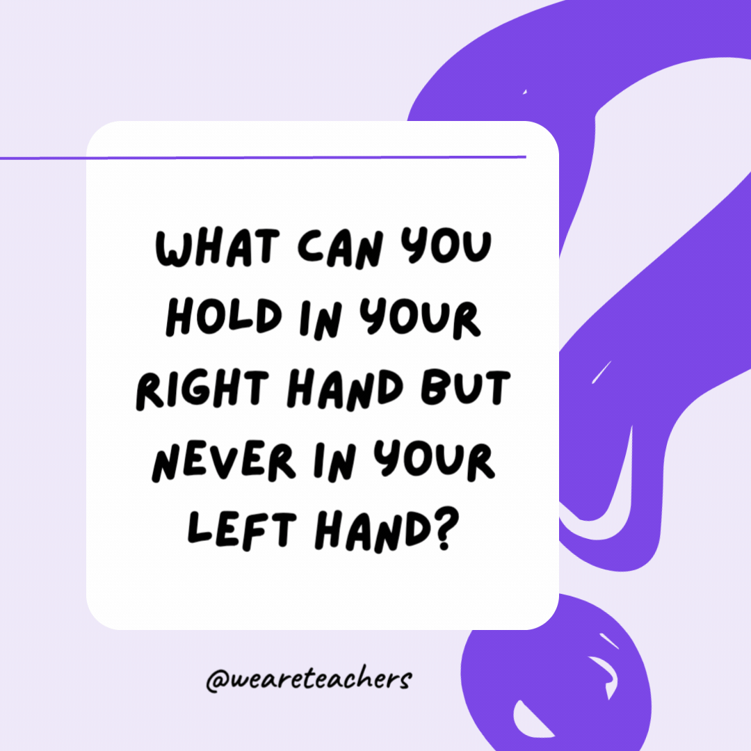 What can you hold in your right hand but never in your left hand? Your left hand. What can you hold in your right hand but never in your left hand?
Your left hand.