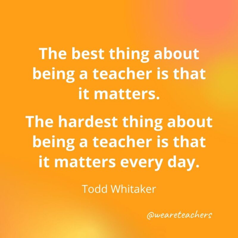 45 of Our All-Time Favorite Teacher Quotes Inspirational quotes for teachers: The best thing about being a teacher is that it matters. – Todd Whitaker
