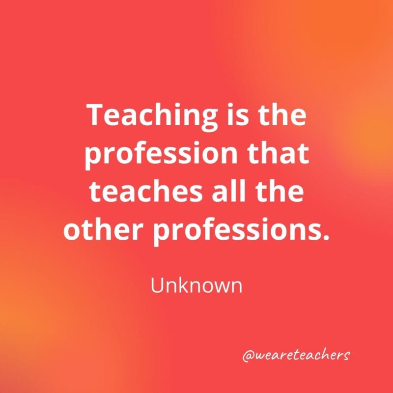 45 of Our All-Time Favorite Teacher Quotes Inspirational quotes for teachers: Teaching is the profession that teaches all the other professions. – Author Unknown- inspirational quotes for teachers