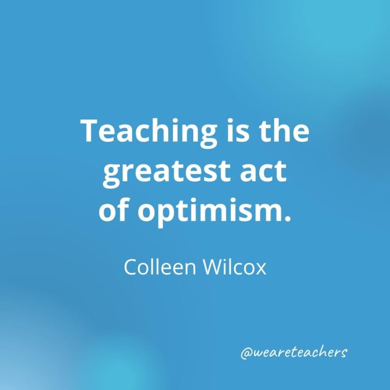 45 of Our All-Time Favorite Teacher Quotes Inspirational quotes for teachers: Teaching is the greatest act of optimism. – Colleen Wilcox