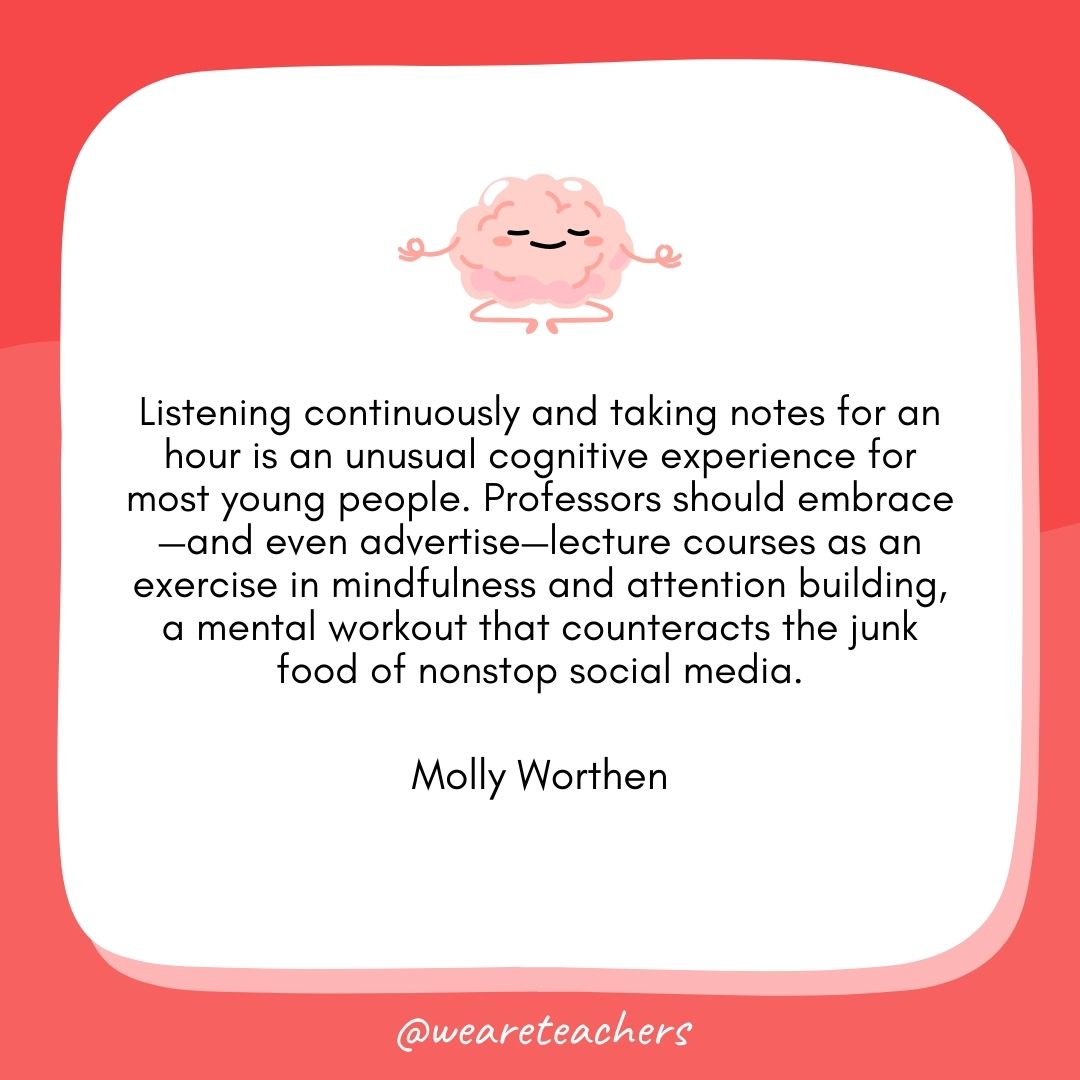  Listening continuously and taking notes for an hour is an unusual cognitive experience for most young people. Professors should embrace—and even advertise—lecture courses as an exercise in mindfulness and attention building, a mental workout that counteracts the junk food of nonstop social media.