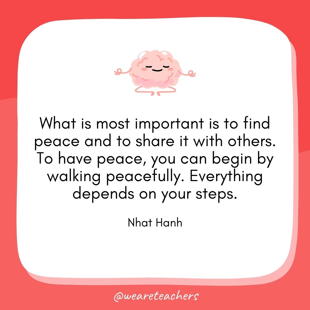 What is most important is to find peace and to share it with others. To have peace, you can begin by walking peacefully. Everything depends on your steps.