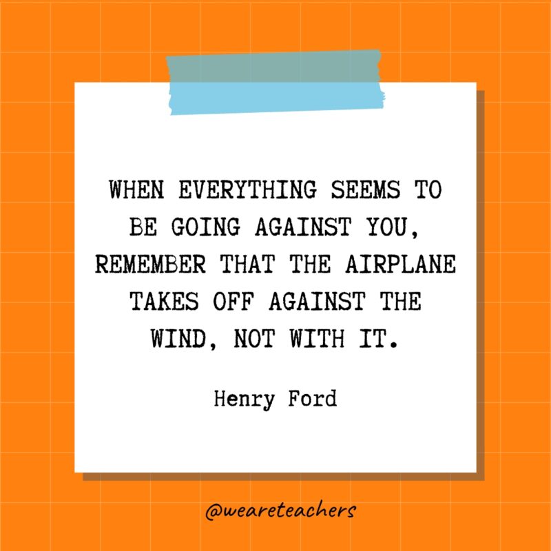 When everything seems to be going against you, remember that the airplane takes off against the wind, not with it. – Henry Ford When everything seems to be going against you, remember that the airplane takes off against the wind, not with it. - Henry Ford