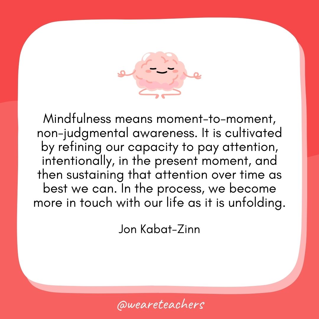 Mindfulness means moment-to-moment, non-judgmental awareness. It is cultivated by refining our capacity to pay attention, intentionally, in the present moment, and then sustaining that attention over time as best we can. In the process, we become more in touch with our life as it is unfolding