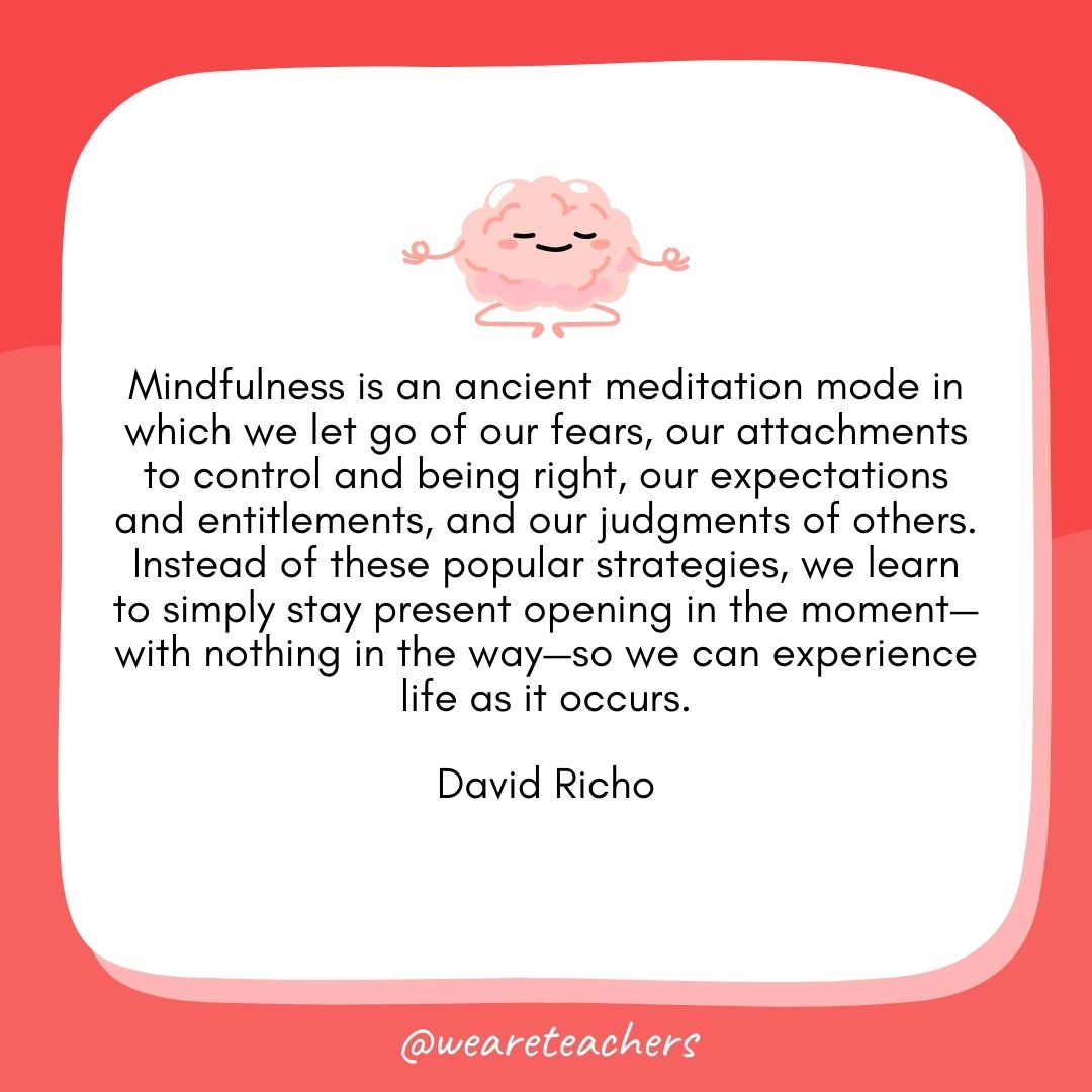 Mindfulness is an ancient meditation mode in which we let go of our fears, our attachments to control and being right, our expectations and entitlements, and our judgments of others. Instead of these popular strategies, we learn to simply stay present opening in the moment—with nothing in the way—so we can experience life as it occurs. 