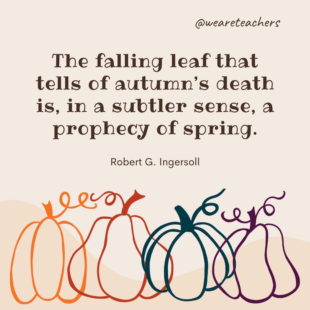 The falling leaf that tells of autumn's death is, in a subtler sense, a prophecy of spring.