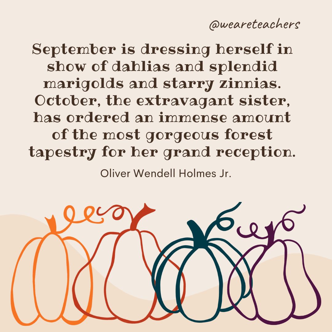 September is dressing herself in show of dahlias and splendid marigolds and starry zinnias. October, the extravagant sister, has ordered an immense amount of the most gorgeous forest tapestry for her grand reception. 