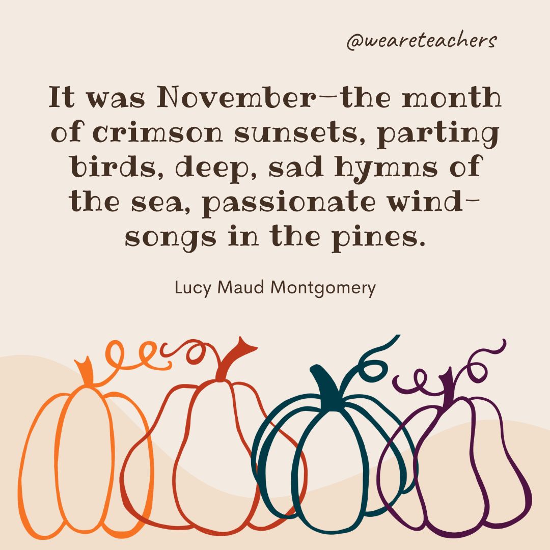 It was November—the month of crimson sunsets, parting birds, deep, sad hymns of the sea, passionate wind-songs in the pines. -fall quotes