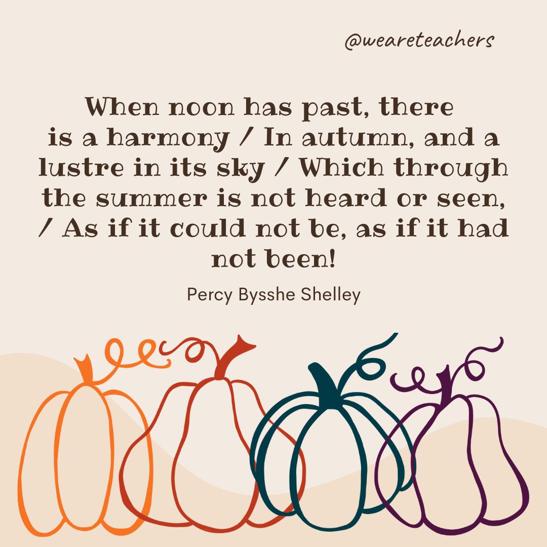 When noon has past, there is a harmony
In autumn, and a lustre in its sky, 
Which through the summer is not heard or seen, 
As if it could not be, as if it had not been! 