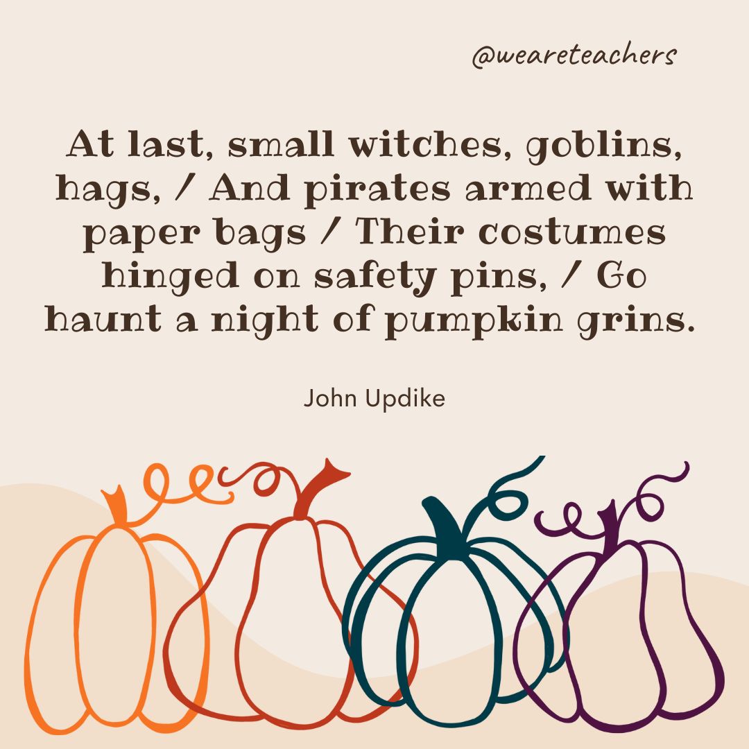 At last, small witches, goblins, hags, 
And pirates armed with paper bags
Their costumes hinged on safety pins,
Go haunt a night of pumpkin grins.-fall quotes 