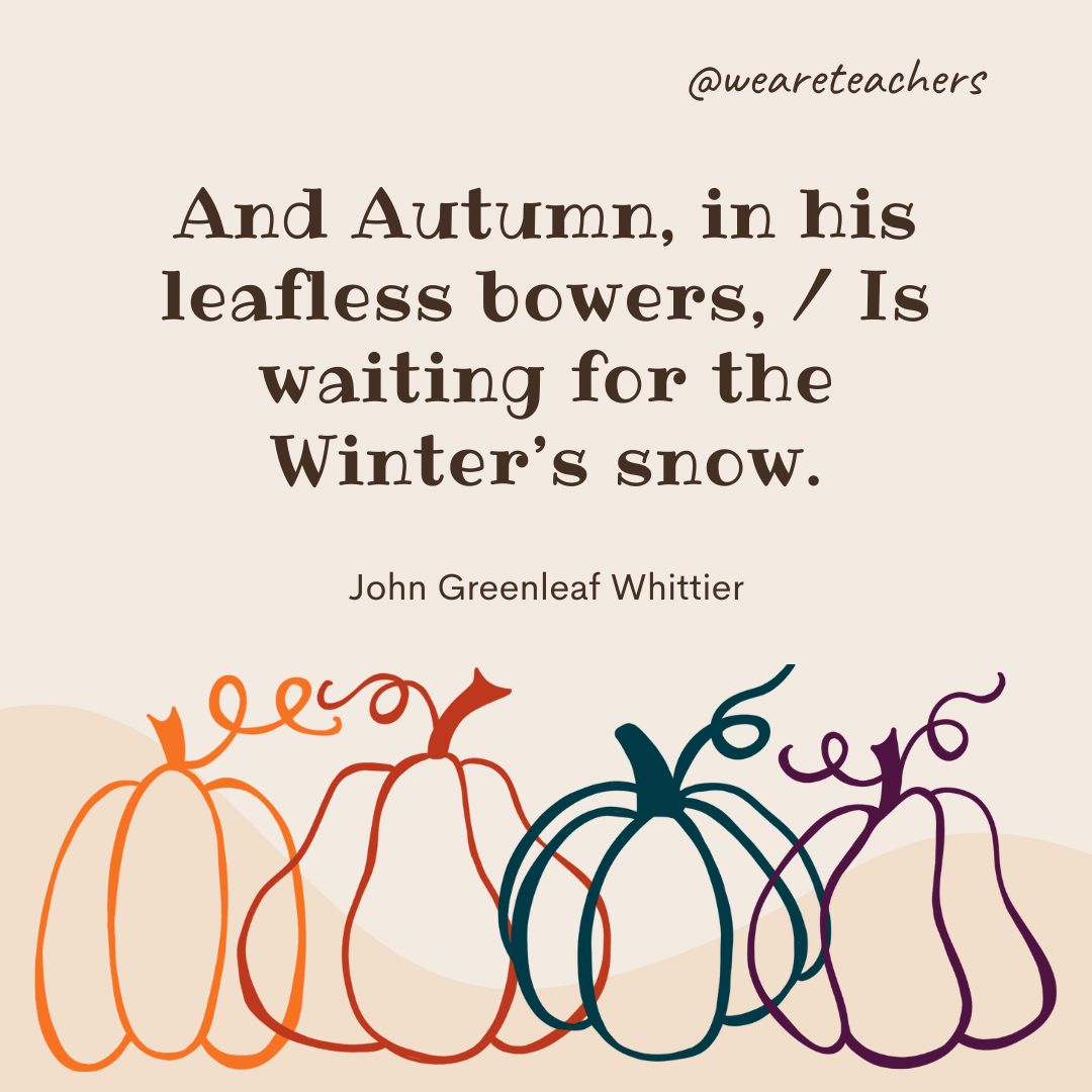 And Autumn, in his leafless bowers, 
Is waiting for the Winter's snow. 