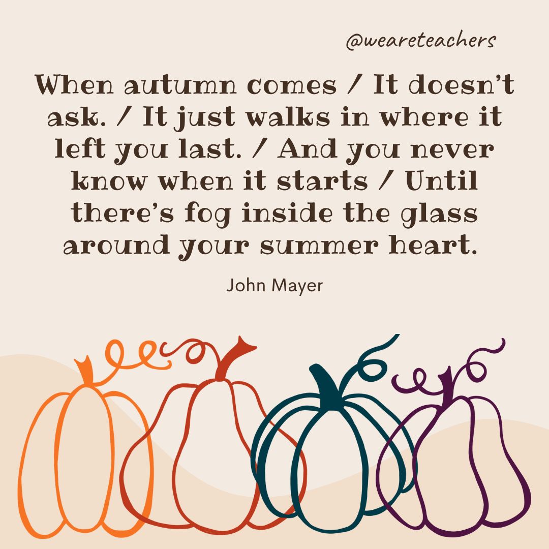 When autumn comes / It doesn’t ask. / It just walks in where it left you last. / And you never know when it starts / Until there’s fog inside the glass around your summer heart.