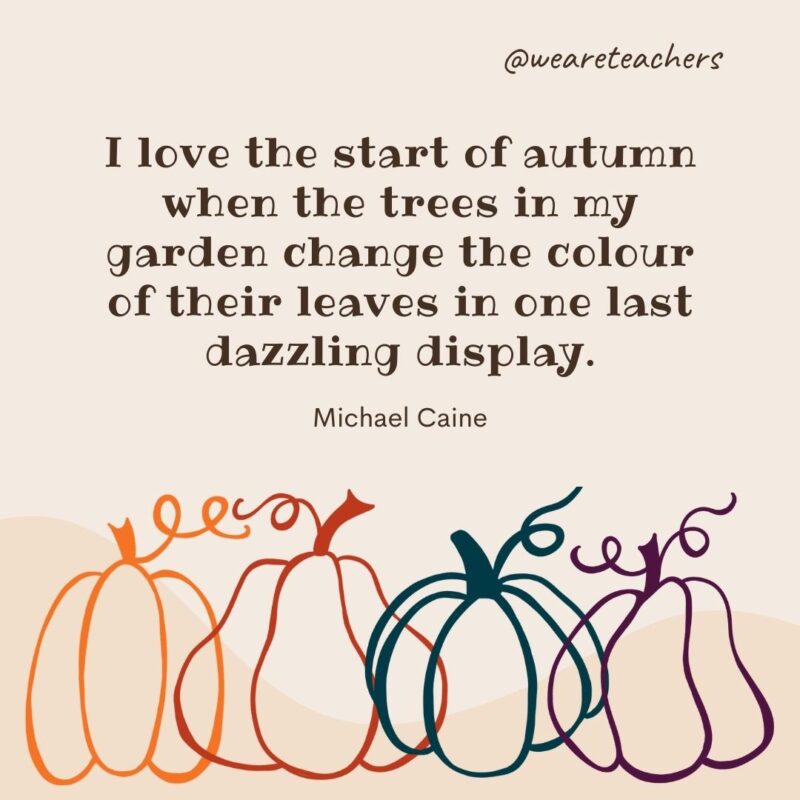 I love the start of autumn when the trees in my garden change the colour of their leaves in one last dazzling display. —Michael Caine
