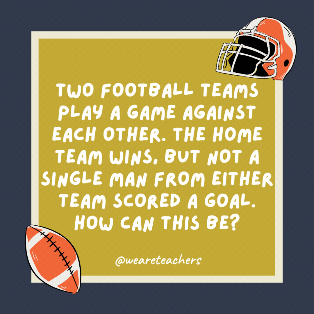 Two football teams play a game against each other. The home team wins, but not a single man from either team scored a goal. How can this be? They were women’s teams. Two football teams play a game against each other. The home team wins, but not a single man from either team scored a goal. How can this be?
They were women’s teams.