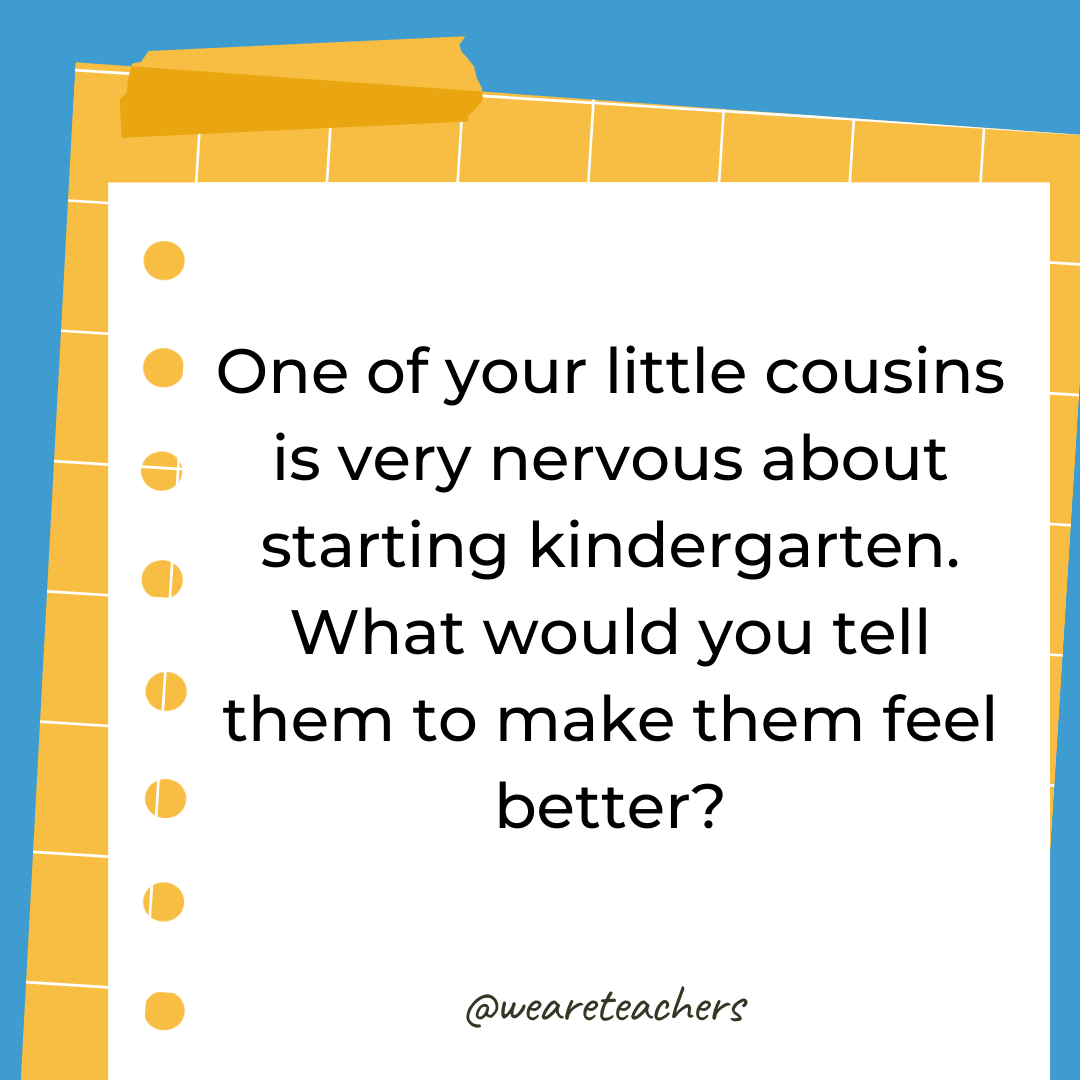 One of your little cousins is very nervous about starting kindergarten. What would you tell them to make them feel better?