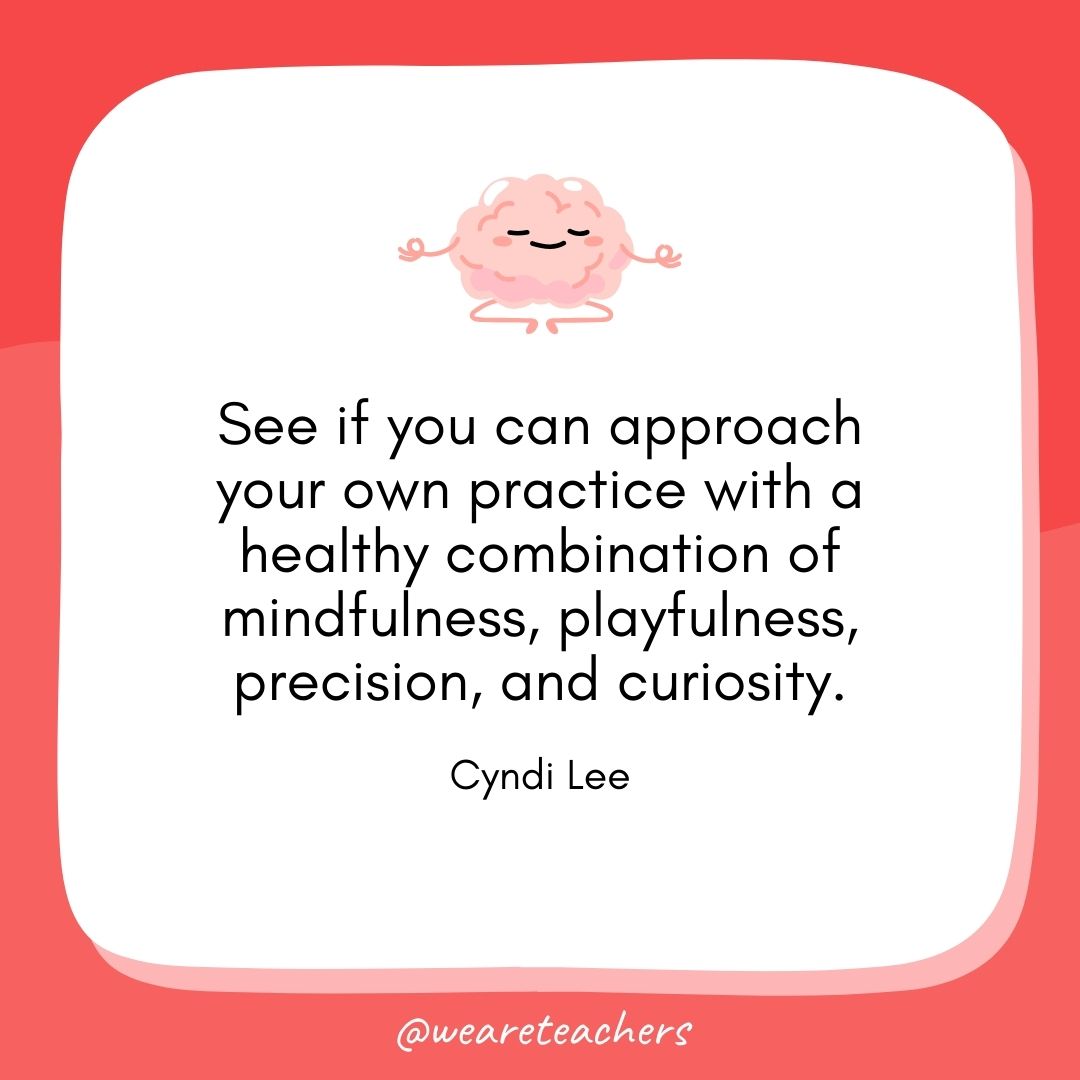 See if you can approach your own practice with a healthy combination of mindfulness, playfulness, precision, and curiosity. 