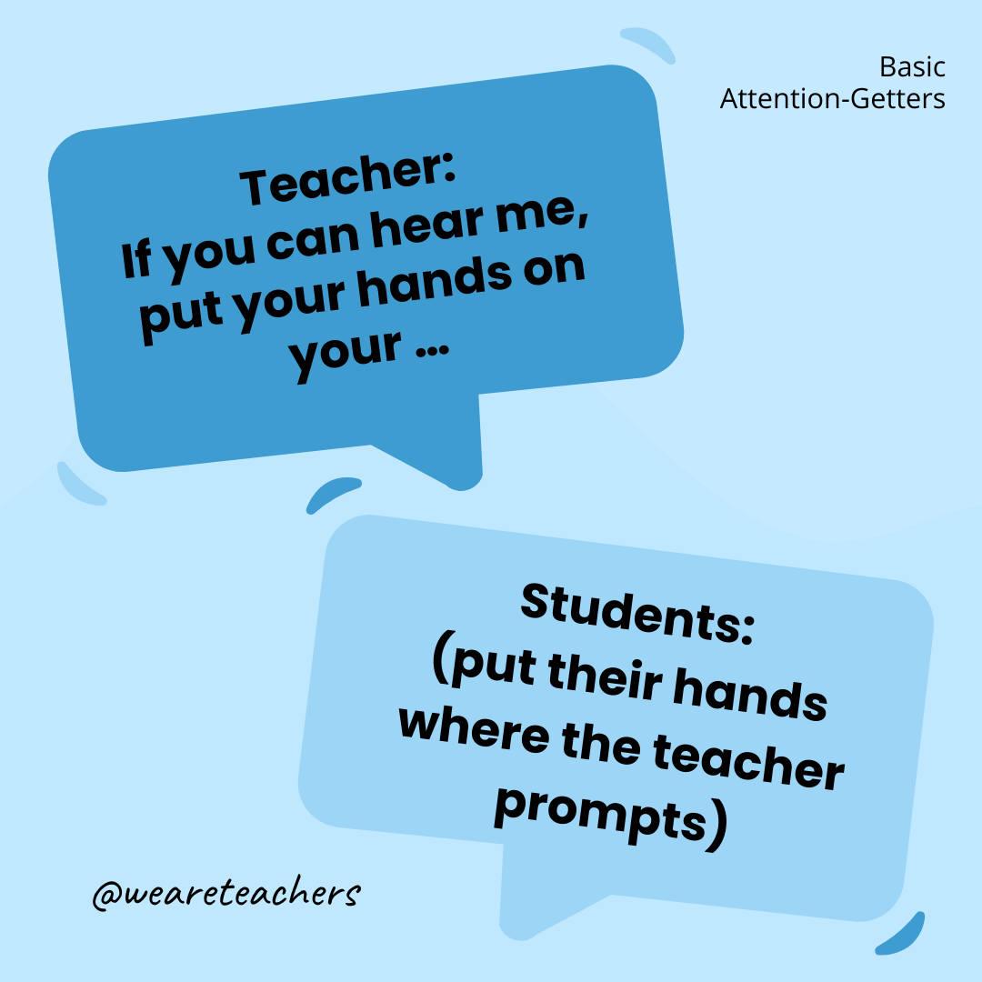 Teacher: If you can hear me, put your hands on your … / Students: (put their hands where the teacher prompts) Teacher: If you can hear me, put your hands on your … / Students: (put their hands where the teacher prompts)- attention-getters