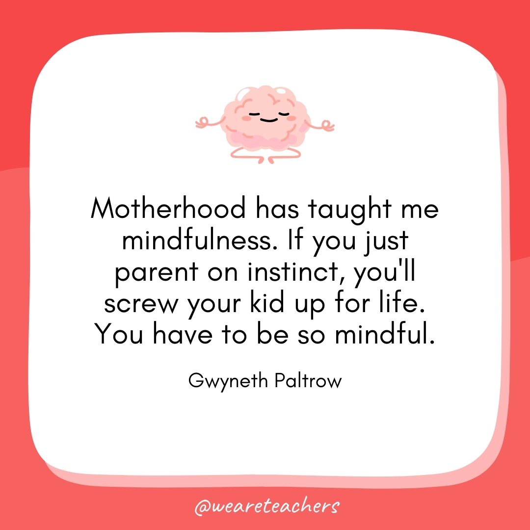 Motherhood has taught me mindfulness. If you just parent on instinct, you'll screw your kid up for life. You have to be so mindful. 