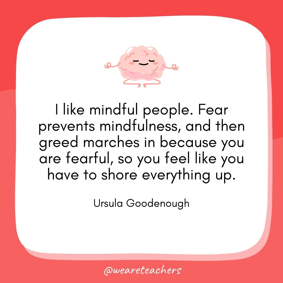 I like mindful people. Fear prevents mindfulness, and then greed marches in because you are fearful, so you feel like you have to shore everything up.