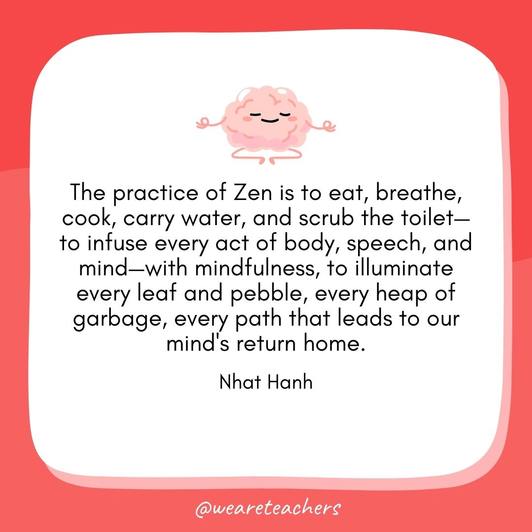 The practice of Zen is to eat, breathe, cook, carry water, and scrub the toilet—to infuse every act of body, speech, and mind—with mindfulness, to illuminate every leaf and pebble, every heap of garbage, every path that leads to our mind's return home.