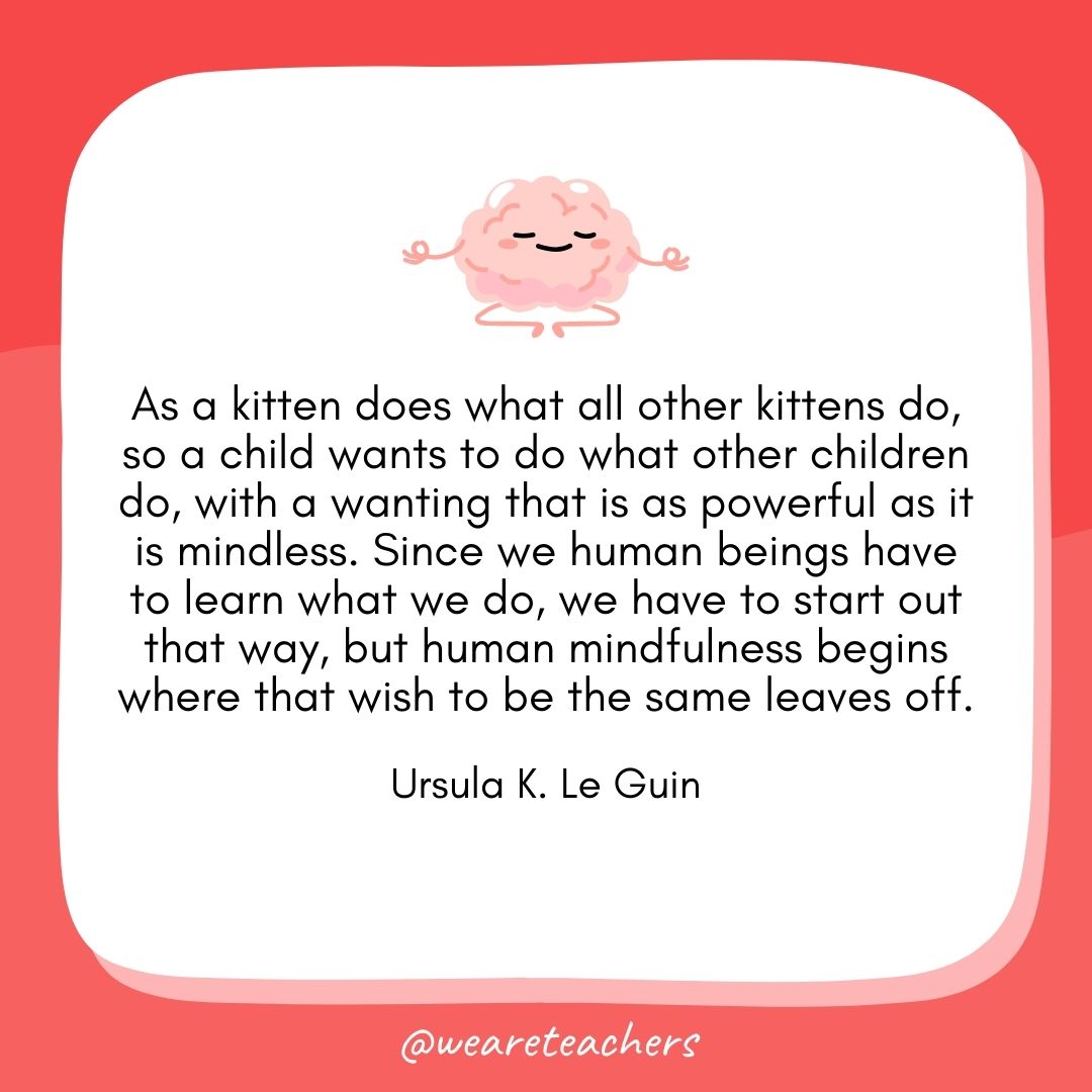 As a kitten does what all other kittens do, so a child wants to do what other children do, with a wanting that is as powerful as it is mindless. Since we human beings have to learn what we do, we have to start out that way, but human mindfulness begins where that wish to be the same leaves off. 