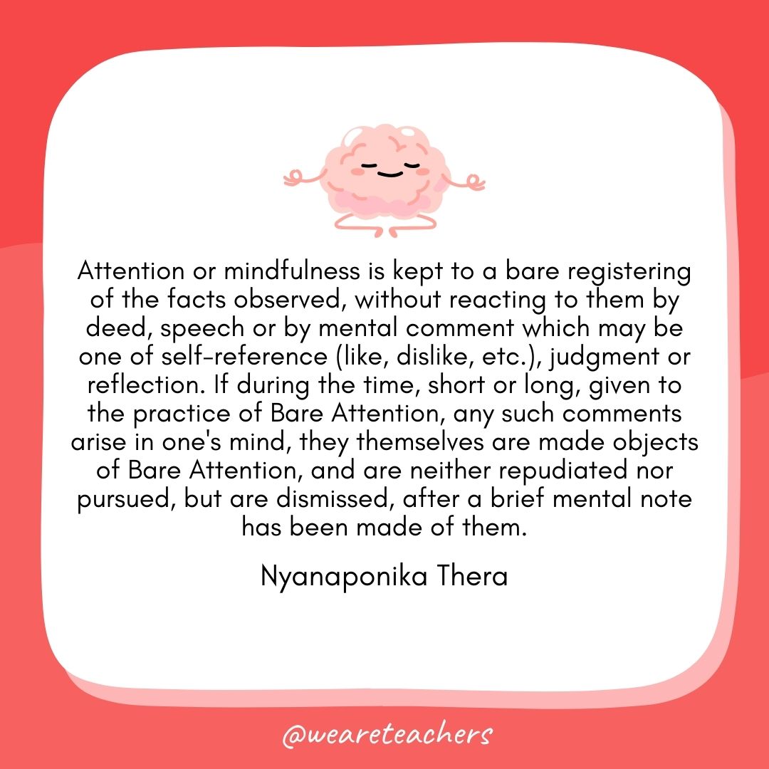 Attention or mindfulness is kept to a bare registering of the facts observed, without reacting to them by deed, speech or by mental comment which may be one of self-reference (like, dislike, etc.), judgment or reflection. If during the time, short or long, given to the practice of Bare Attention, any such comments arise in one's mind, they themselves are made objects of Bare Attention, and are neither repudiated nor pursued, but are dismissed, after a brief mental note has been made of them. 