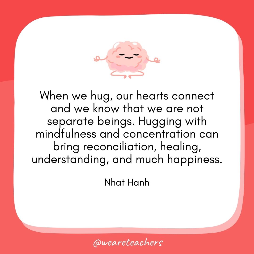 When we hug, our hearts connect and we know that we are not separate beings. Hugging with mindfulness and concentration can bring reconciliation, healing, understanding, and much happiness. 