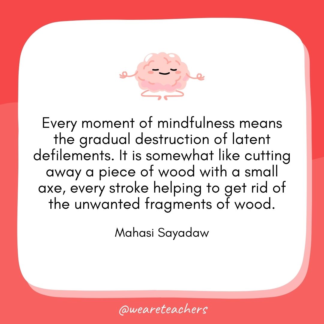 Every moment of mindfulness means the gradual destruction of latent defilements. It is somewhat like cutting away a piece of wood with a small axe, every stroke helping to get rid of the unwanted fragments of wood