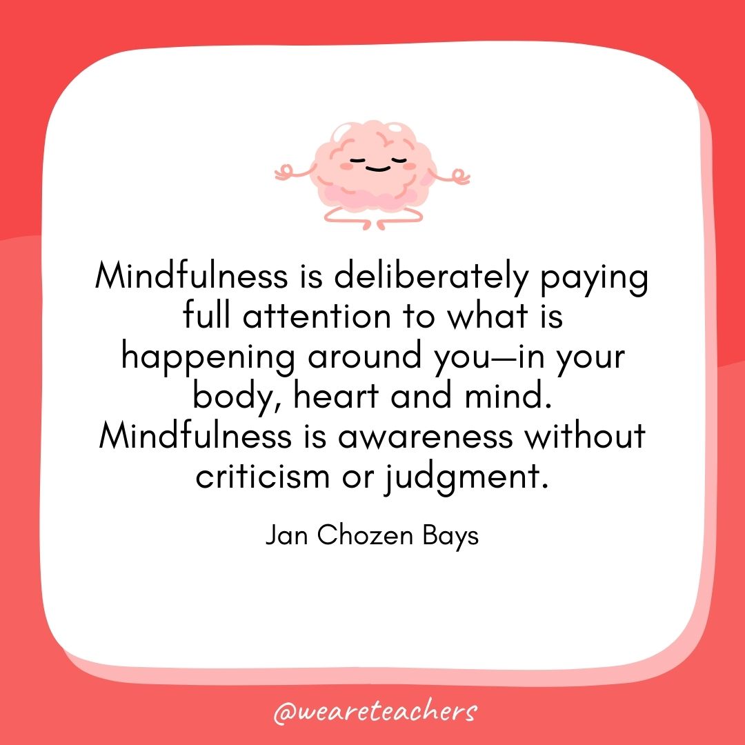 Mindfulness is deliberately paying full attention to what is happening around you—in your body, heart and mind. Mindfulness is awareness without criticism or judgment.
