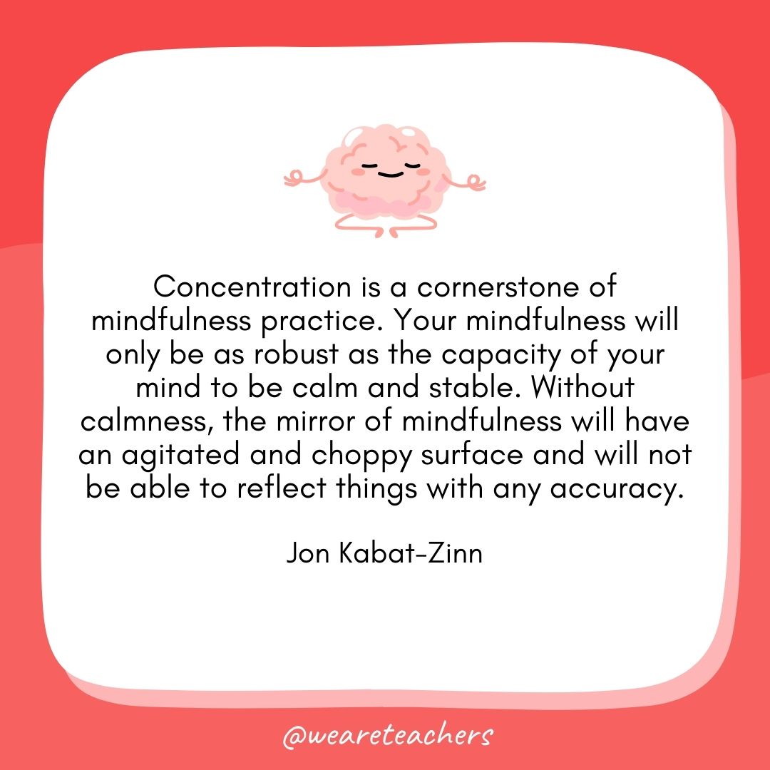 Concentration is a cornerstone of mindfulness practice. Your mindfulness will only be as robust as the capacity of your mind to be calm and stable. Without calmness, the mirror of mindfulness will have an agitated and choppy surface and will not be able to reflect things with any accuracy