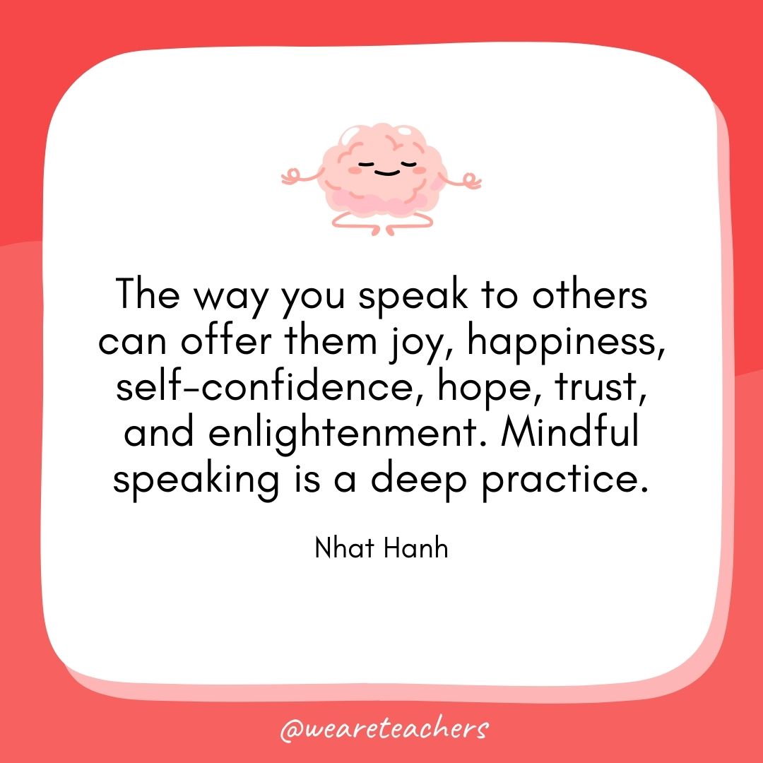  The way you speak to others can offer them joy, happiness, self-confidence, hope, trust, and enlightenment. Mindful speaking is a deep practice. 