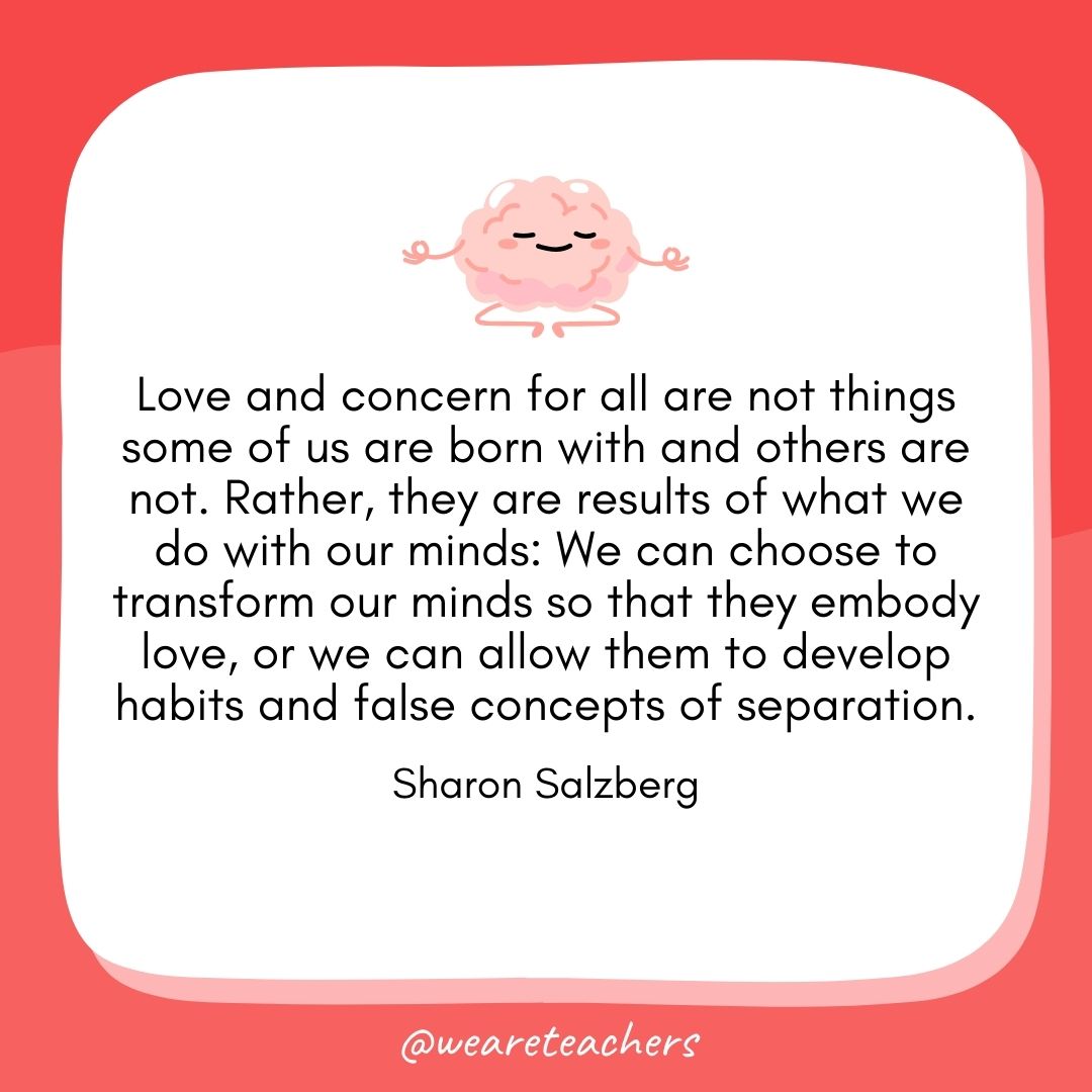 Love and concern for all are not things some of us are born with and others are not. Rather, they are results of what we do with our minds: We can choose to transform our minds so that they embody love, or we can allow them to develop habits and false concepts of separation.