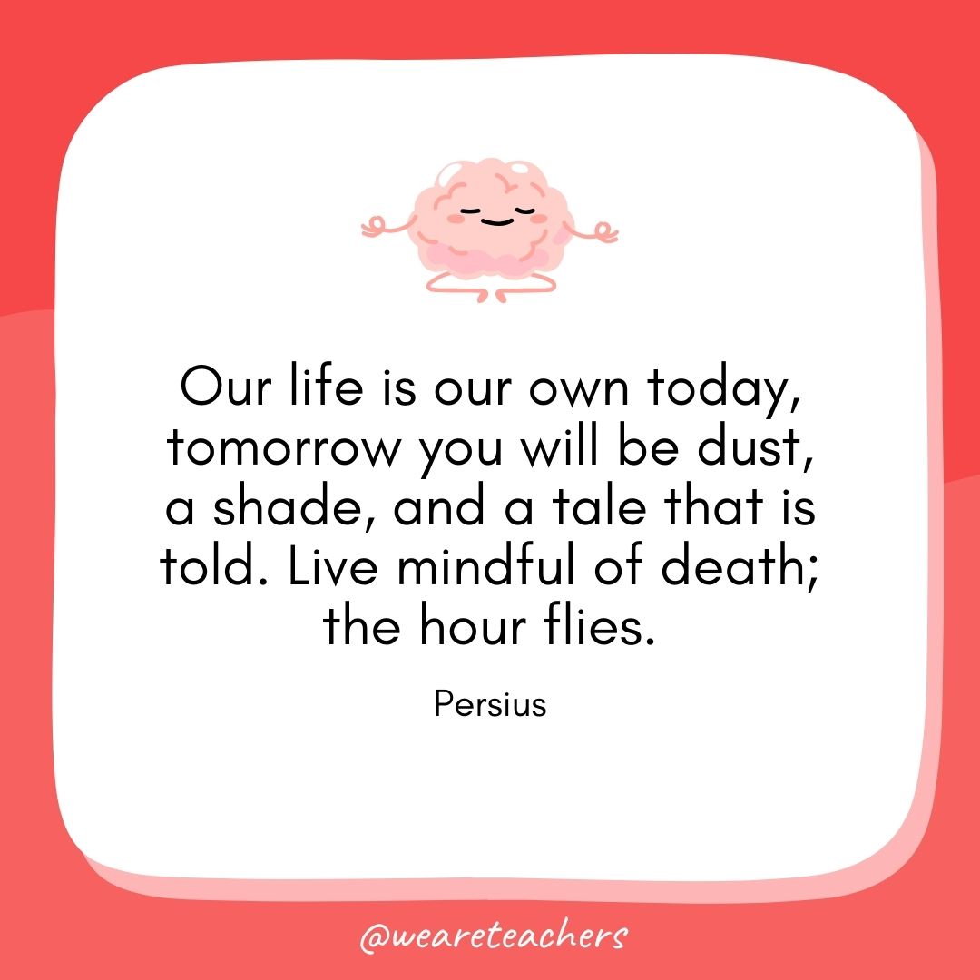Our life is our own today, tomorrow you will be dust, a shade, and a tale that is told. Live mindful of death; the hour flies. 