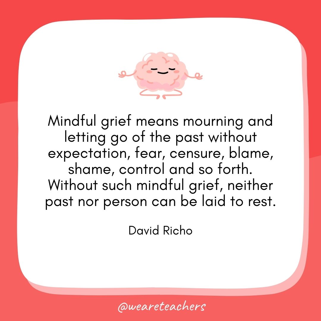 Mindful grief means mourning and letting go of the past without expectation, fear, censure, blame, shame, control and so forth. Without such mindful grief, neither past nor person can be laid to rest. 