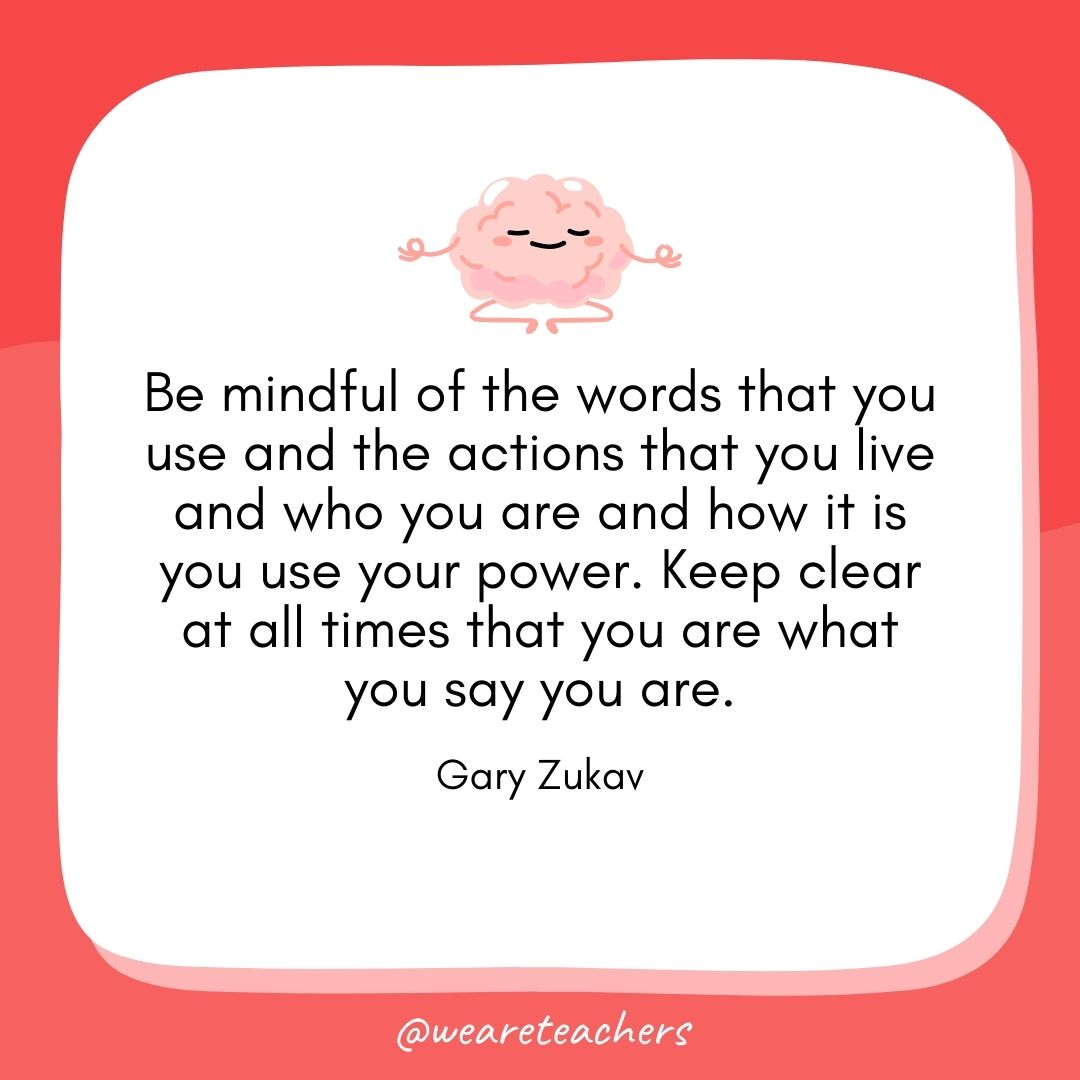 Be mindful of the words that you use and the actions that you live and who you are and how it is you use your power. Keep clear at all times that you are what you say you are.