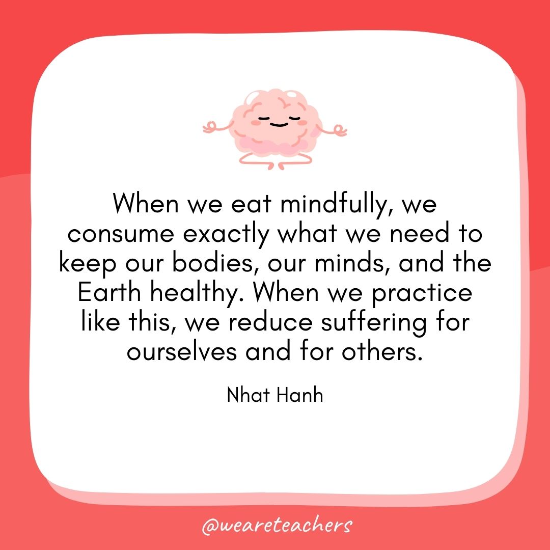 When we eat mindfully, we consume exactly what we need to keep our bodies, our minds, and the Earth healthy. When we practice like this, we reduce suffering for ourselves and for others.