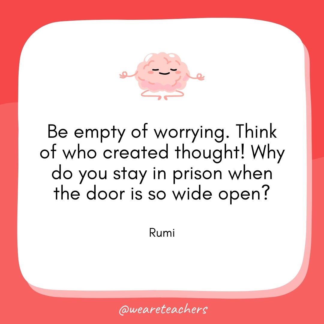 Be empty of worrying. Think of who created thought! Why do you stay in prison when the door is so wide open? 