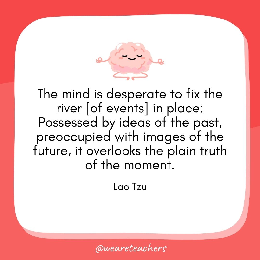 The mind is desperate to fix the river [of events] in place: Possessed by ideas of the past, preoccupied with images of the future, it overlooks the plain truth of the moment.