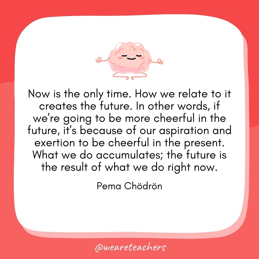 Now is the only time. How we relate to it creates the future. In other words, if we're going to be more cheerful in the future, it's because of our aspiration and exertion to be cheerful in the present. What we do accumulates; the future is the result of what we do right now. 