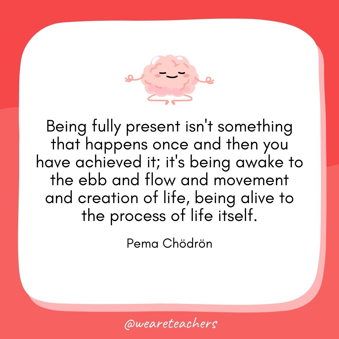 Being fully present isn't something that happens once and then you have achieved it; it's being awake to the ebb and flow and movement and creation of life, being alive to the process of life itself. 